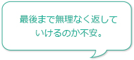 最後まで無理なく返していけるのか不安。